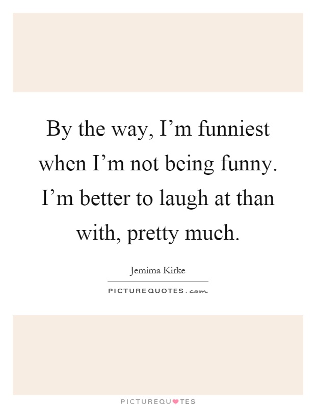 By the way, I'm funniest when I'm not being funny. I'm better to laugh at than with, pretty much Picture Quote #1