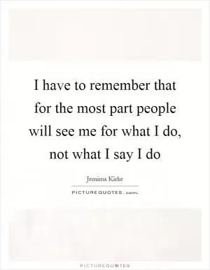 I have to remember that for the most part people will see me for what I do, not what I say I do Picture Quote #1