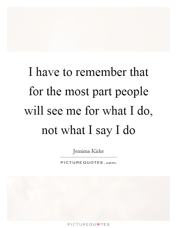 I have to remember that for the most part people will see me for what I do, not what I say I do Picture Quote #1