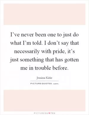 I’ve never been one to just do what I’m told. I don’t say that necessarily with pride, it’s just something that has gotten me in trouble before Picture Quote #1