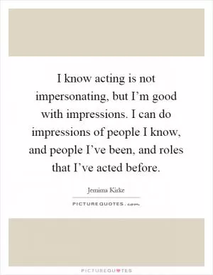 I know acting is not impersonating, but I’m good with impressions. I can do impressions of people I know, and people I’ve been, and roles that I’ve acted before Picture Quote #1