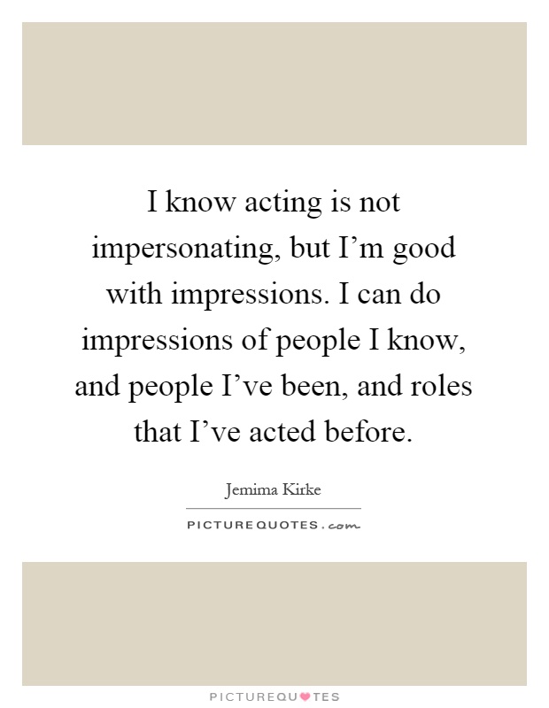I know acting is not impersonating, but I'm good with impressions. I can do impressions of people I know, and people I've been, and roles that I've acted before Picture Quote #1