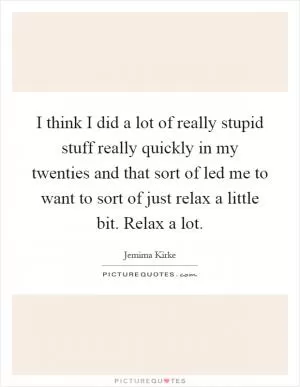 I think I did a lot of really stupid stuff really quickly in my twenties and that sort of led me to want to sort of just relax a little bit. Relax a lot Picture Quote #1