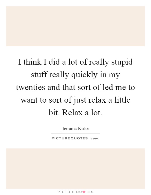 I think I did a lot of really stupid stuff really quickly in my twenties and that sort of led me to want to sort of just relax a little bit. Relax a lot Picture Quote #1