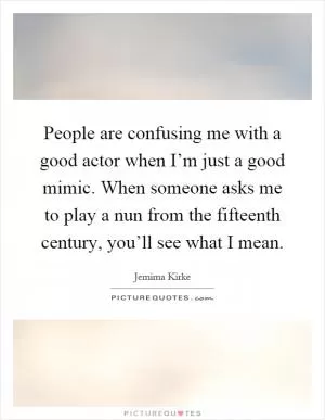 People are confusing me with a good actor when I’m just a good mimic. When someone asks me to play a nun from the fifteenth century, you’ll see what I mean Picture Quote #1