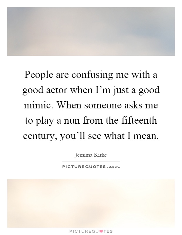 People are confusing me with a good actor when I'm just a good mimic. When someone asks me to play a nun from the fifteenth century, you'll see what I mean Picture Quote #1