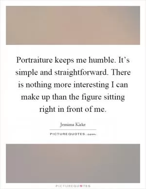 Portraiture keeps me humble. It’s simple and straightforward. There is nothing more interesting I can make up than the figure sitting right in front of me Picture Quote #1
