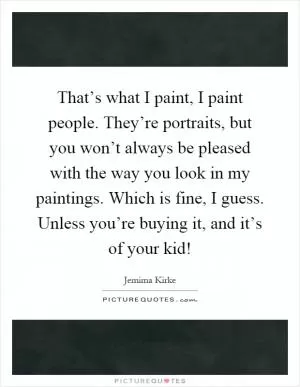 That’s what I paint, I paint people. They’re portraits, but you won’t always be pleased with the way you look in my paintings. Which is fine, I guess. Unless you’re buying it, and it’s of your kid! Picture Quote #1