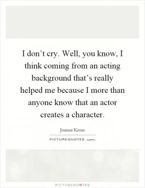 I don’t cry. Well, you know, I think coming from an acting background that’s really helped me because I more than anyone know that an actor creates a character Picture Quote #1