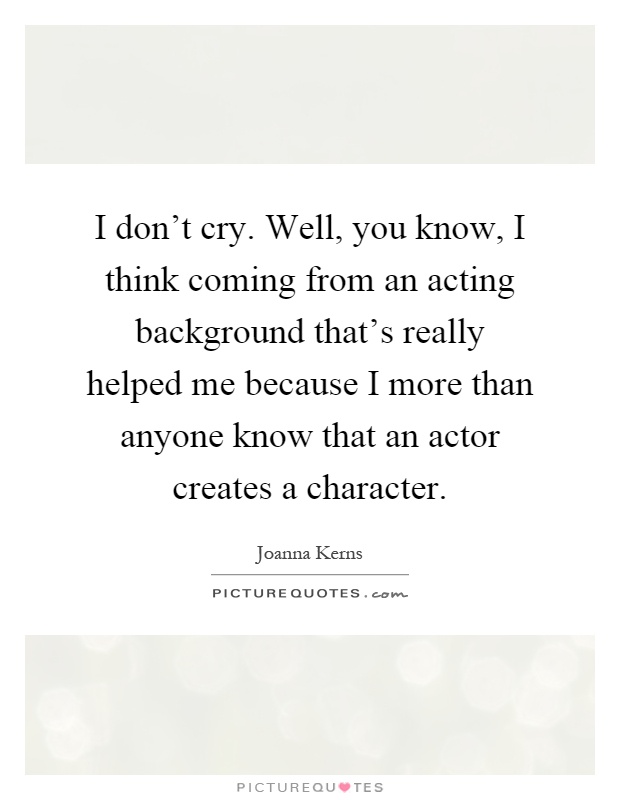 I don't cry. Well, you know, I think coming from an acting background that's really helped me because I more than anyone know that an actor creates a character Picture Quote #1