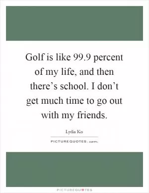 Golf is like 99.9 percent of my life, and then there’s school. I don’t get much time to go out with my friends Picture Quote #1