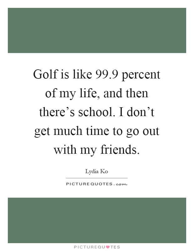 Golf is like 99.9 percent of my life, and then there's school. I don't get much time to go out with my friends Picture Quote #1