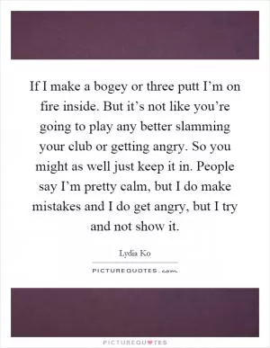 If I make a bogey or three putt I’m on fire inside. But it’s not like you’re going to play any better slamming your club or getting angry. So you might as well just keep it in. People say I’m pretty calm, but I do make mistakes and I do get angry, but I try and not show it Picture Quote #1