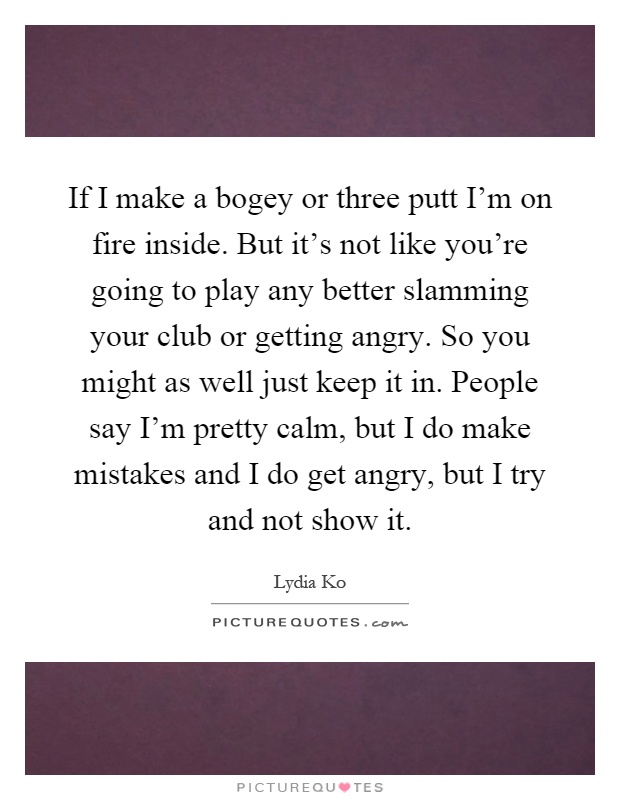 If I make a bogey or three putt I'm on fire inside. But it's not like you're going to play any better slamming your club or getting angry. So you might as well just keep it in. People say I'm pretty calm, but I do make mistakes and I do get angry, but I try and not show it Picture Quote #1
