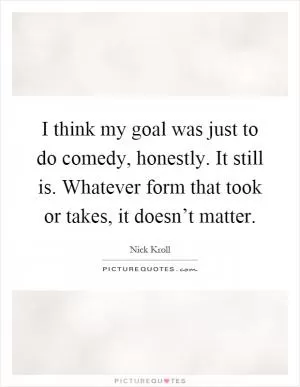 I think my goal was just to do comedy, honestly. It still is. Whatever form that took or takes, it doesn’t matter Picture Quote #1