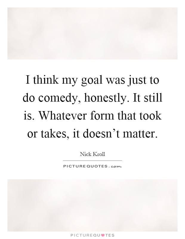 I think my goal was just to do comedy, honestly. It still is. Whatever form that took or takes, it doesn't matter Picture Quote #1