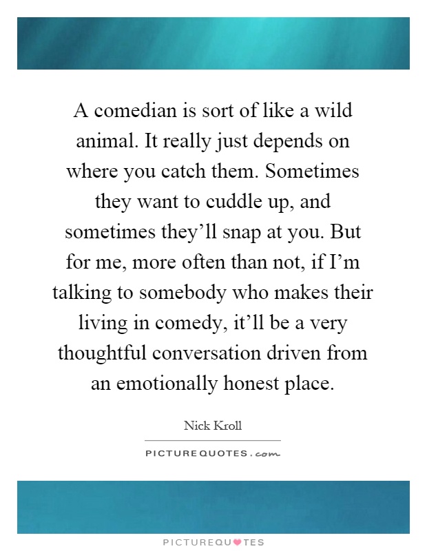 A comedian is sort of like a wild animal. It really just depends on where you catch them. Sometimes they want to cuddle up, and sometimes they'll snap at you. But for me, more often than not, if I'm talking to somebody who makes their living in comedy, it'll be a very thoughtful conversation driven from an emotionally honest place Picture Quote #1