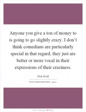 Anyone you give a ton of money to is going to go slightly crazy. I don’t think comedians are particularly special in that regard; they just are better or more vocal in their expressions of their craziness Picture Quote #1