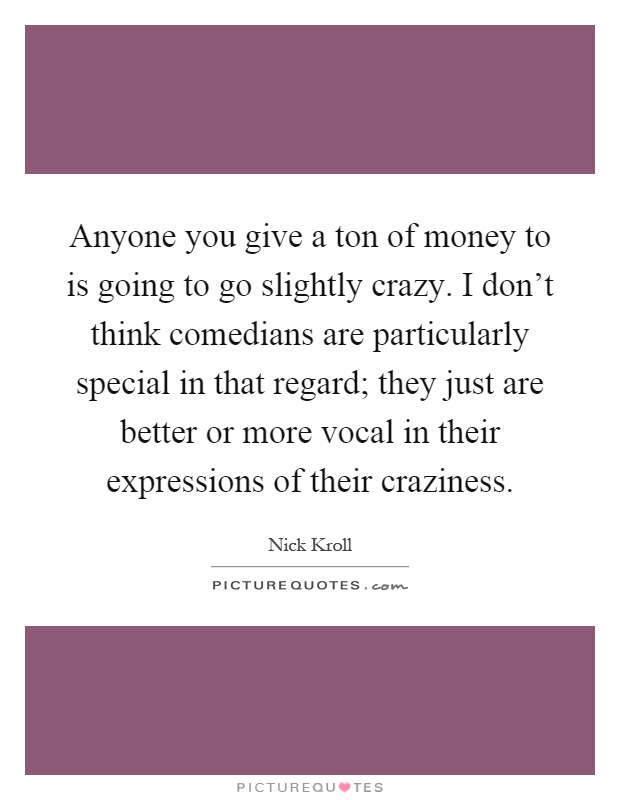 Anyone you give a ton of money to is going to go slightly crazy. I don't think comedians are particularly special in that regard; they just are better or more vocal in their expressions of their craziness Picture Quote #1