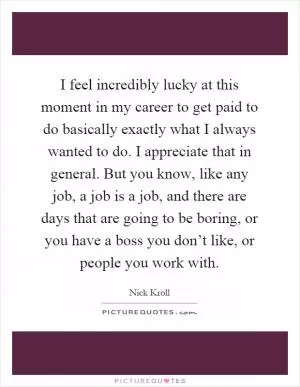 I feel incredibly lucky at this moment in my career to get paid to do basically exactly what I always wanted to do. I appreciate that in general. But you know, like any job, a job is a job, and there are days that are going to be boring, or you have a boss you don’t like, or people you work with Picture Quote #1