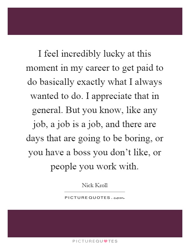 I feel incredibly lucky at this moment in my career to get paid to do basically exactly what I always wanted to do. I appreciate that in general. But you know, like any job, a job is a job, and there are days that are going to be boring, or you have a boss you don't like, or people you work with Picture Quote #1