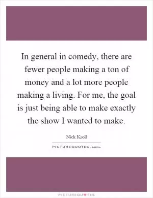 In general in comedy, there are fewer people making a ton of money and a lot more people making a living. For me, the goal is just being able to make exactly the show I wanted to make Picture Quote #1