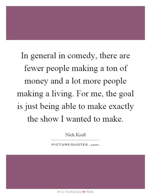 In general in comedy, there are fewer people making a ton of money and a lot more people making a living. For me, the goal is just being able to make exactly the show I wanted to make Picture Quote #1