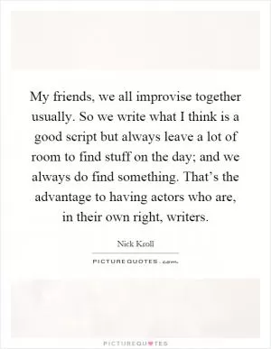 My friends, we all improvise together usually. So we write what I think is a good script but always leave a lot of room to find stuff on the day; and we always do find something. That’s the advantage to having actors who are, in their own right, writers Picture Quote #1