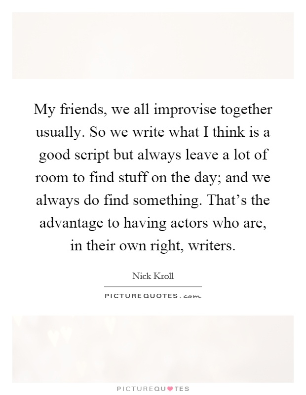 My friends, we all improvise together usually. So we write what I think is a good script but always leave a lot of room to find stuff on the day; and we always do find something. That's the advantage to having actors who are, in their own right, writers Picture Quote #1