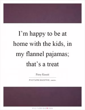 I’m happy to be at home with the kids, in my flannel pajamas; that’s a treat Picture Quote #1