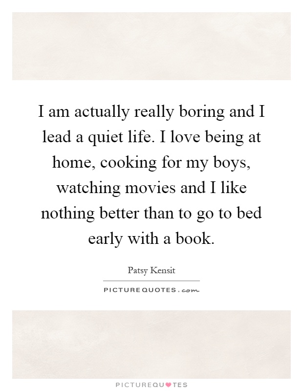 I am actually really boring and I lead a quiet life. I love being at home, cooking for my boys, watching movies and I like nothing better than to go to bed early with a book Picture Quote #1