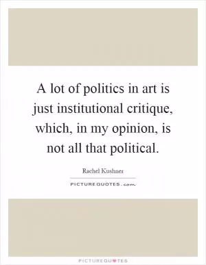 A lot of politics in art is just institutional critique, which, in my opinion, is not all that political Picture Quote #1