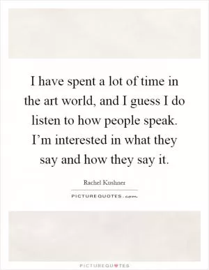 I have spent a lot of time in the art world, and I guess I do listen to how people speak. I’m interested in what they say and how they say it Picture Quote #1
