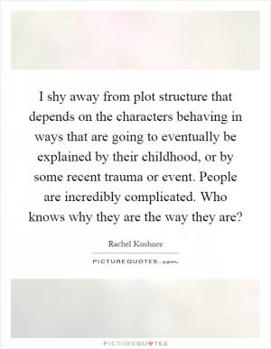 I shy away from plot structure that depends on the characters behaving in ways that are going to eventually be explained by their childhood, or by some recent trauma or event. People are incredibly complicated. Who knows why they are the way they are? Picture Quote #1