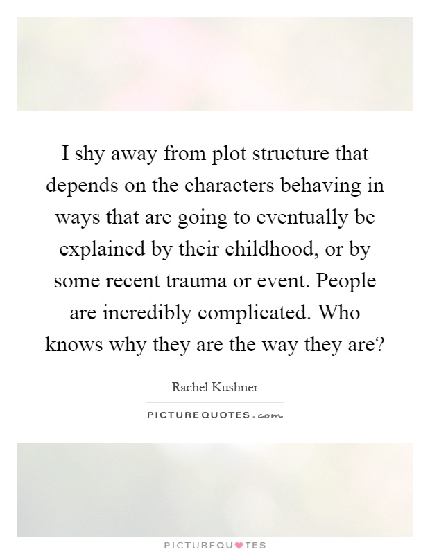 I shy away from plot structure that depends on the characters behaving in ways that are going to eventually be explained by their childhood, or by some recent trauma or event. People are incredibly complicated. Who knows why they are the way they are? Picture Quote #1