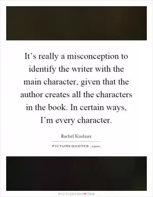 It’s really a misconception to identify the writer with the main character, given that the author creates all the characters in the book. In certain ways, I’m every character Picture Quote #1