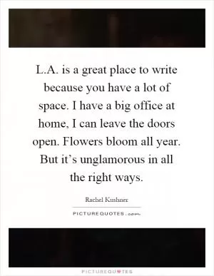 L.A. is a great place to write because you have a lot of space. I have a big office at home, I can leave the doors open. Flowers bloom all year. But it’s unglamorous in all the right ways Picture Quote #1