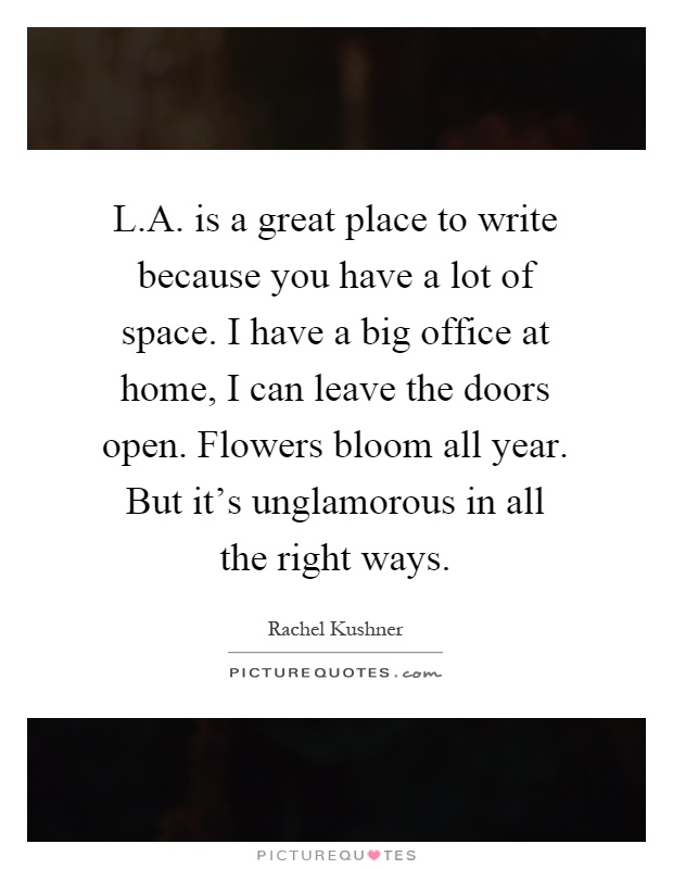 L.A. is a great place to write because you have a lot of space. I have a big office at home, I can leave the doors open. Flowers bloom all year. But it's unglamorous in all the right ways Picture Quote #1