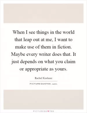When I see things in the world that leap out at me, I want to make use of them in fiction. Maybe every writer does that. It just depends on what you claim or appropriate as yours Picture Quote #1