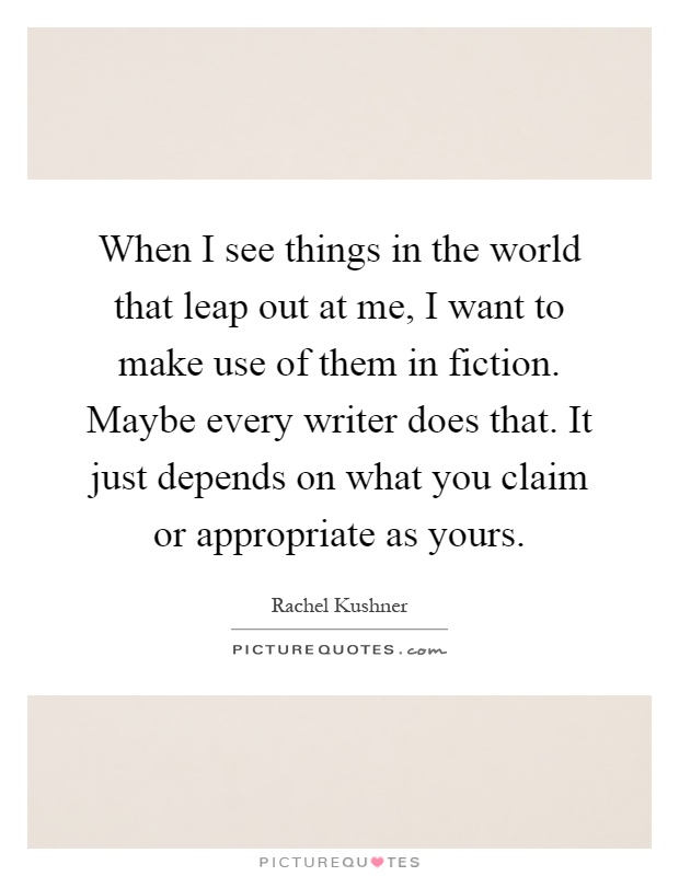 When I see things in the world that leap out at me, I want to make use of them in fiction. Maybe every writer does that. It just depends on what you claim or appropriate as yours Picture Quote #1