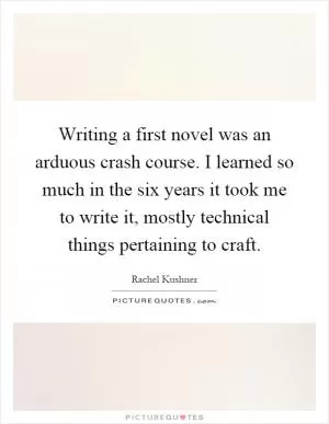 Writing a first novel was an arduous crash course. I learned so much in the six years it took me to write it, mostly technical things pertaining to craft Picture Quote #1