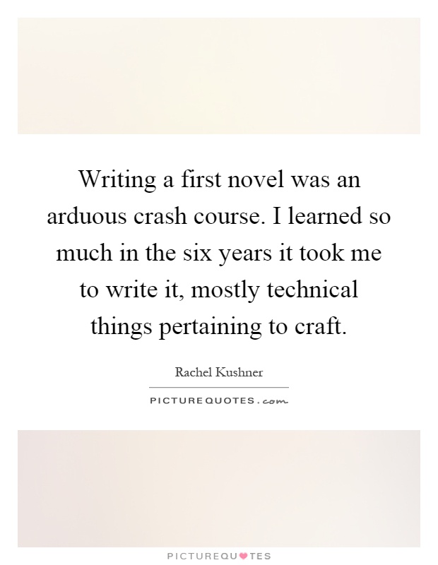 Writing a first novel was an arduous crash course. I learned so much in the six years it took me to write it, mostly technical things pertaining to craft Picture Quote #1