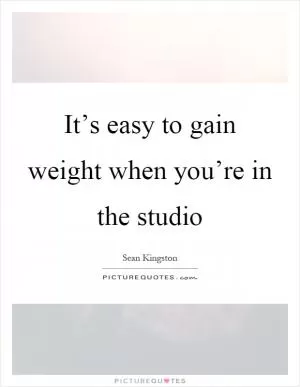 It’s easy to gain weight when you’re in the studio Picture Quote #1