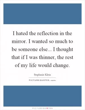 I hated the reflection in the mirror. I wanted so much to be someone else... I thought that if I was thinner, the rest of my life would change Picture Quote #1