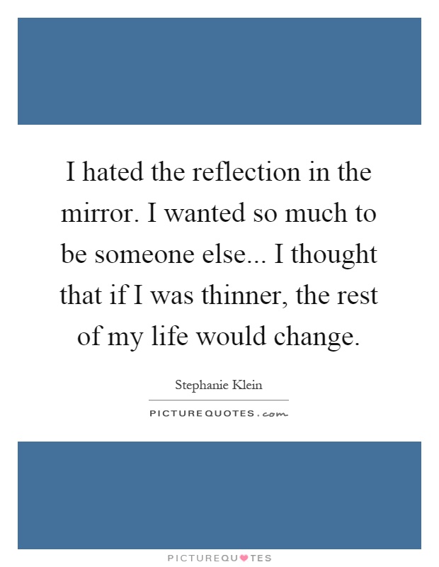I hated the reflection in the mirror. I wanted so much to be someone else... I thought that if I was thinner, the rest of my life would change Picture Quote #1