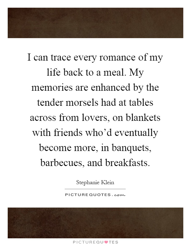 I can trace every romance of my life back to a meal. My memories are enhanced by the tender morsels had at tables across from lovers, on blankets with friends who'd eventually become more, in banquets, barbecues, and breakfasts Picture Quote #1