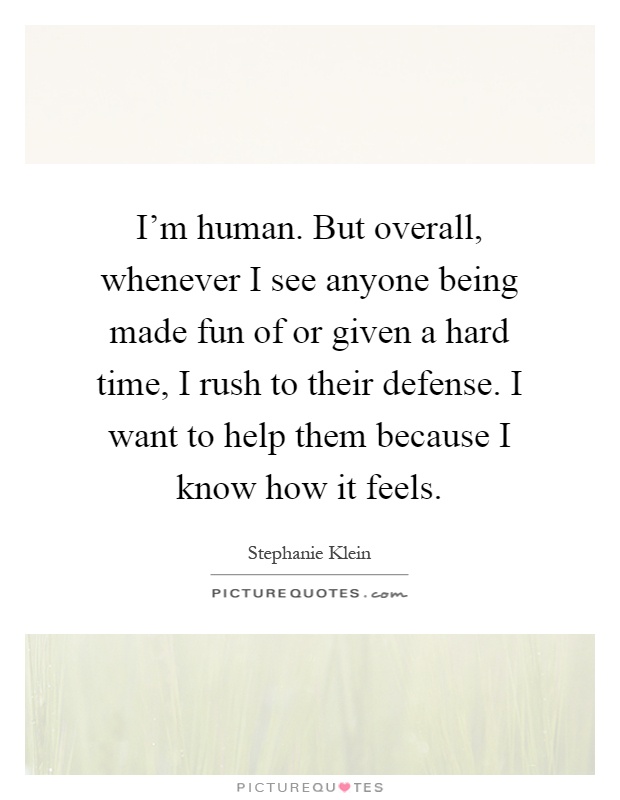 I'm human. But overall, whenever I see anyone being made fun of or given a hard time, I rush to their defense. I want to help them because I know how it feels Picture Quote #1