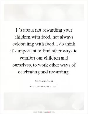 It’s about not rewarding your children with food, not always celebrating with food. I do think it’s important to find other ways to comfort our children and ourselves, to work other ways of celebrating and rewarding Picture Quote #1