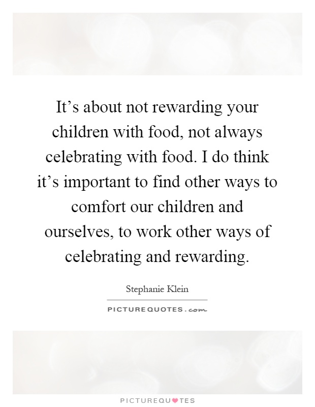 It's about not rewarding your children with food, not always celebrating with food. I do think it's important to find other ways to comfort our children and ourselves, to work other ways of celebrating and rewarding Picture Quote #1