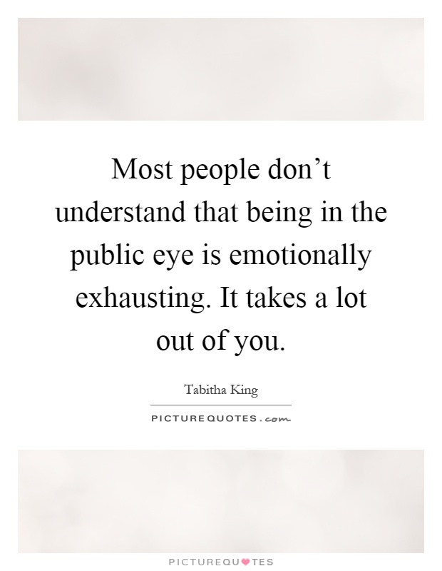 Most people don't understand that being in the public eye is emotionally exhausting. It takes a lot out of you Picture Quote #1